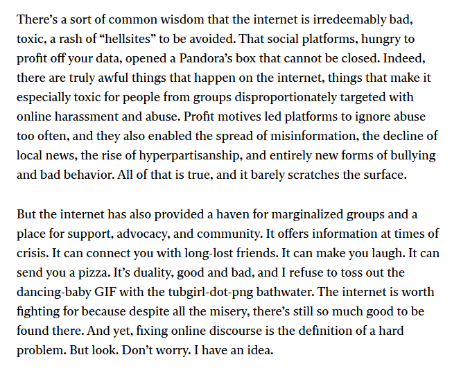 There’s a sort of common wisdom that the internet is irredeemably bad, toxic, a rash of “hellsites” to be avoided. That social platforms, hungry to profit off your data, opened a Pandora’s box that cannot be closed. Indeed, there are truly awful things that happen on the internet, things that make it especially toxic for people from groups disproportionately targeted with online harassment and abuse. Profit motives led platforms to ignore abuse too often, and they also enabled the spread of misinformation, the decline of local news, the rise of hyperpartisanship, and entirely new forms of bullying and bad behavior. All of that is true, and it barely scratches the surface. 

But the internet has also provided a haven for marginalized groups and a place for support, advocacy, and community. It offers information at times of crisis. It can connect you with long-lost friends. It can make you laugh. It can send you a pizza. It’s duality, good and bad, and I refuse to toss out the dancing-baby GIF with the tubgirl-dot-png bathwater. The internet is worth fighting for because despite all the misery, there’s still so much good to be found there. And yet, fixing online discourse is the definition of a hard problem. But look. Don’t worry. I have an idea. 